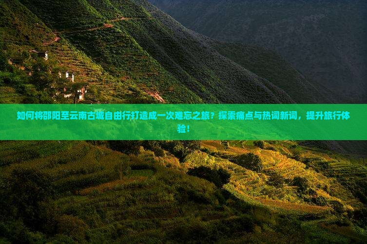 如何将邵阳至云南古城自由行打造成一次难忘之旅？探索痛点与热词新词，提升旅行体验！