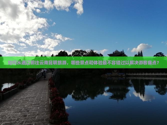 如何从通辽前往云南昆明旅游，哪些景点和体验最不容错过以解决游客痛点？