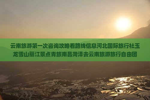 云南旅游第一次咨询攻略看路线信息河北国际旅行社玉龙雪山丽江景点青旅南昌菏泽去云南旅游旅行自由团