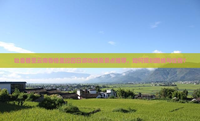 吐鲁番至云南香格里拉四日游攻略及景点推荐，如何规划路线与住宿？