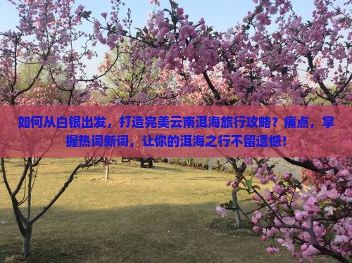 如何从白银出发，打造完美云南洱海旅行攻略？痛点，掌握热词新词，让你的洱海之行不留遗憾！