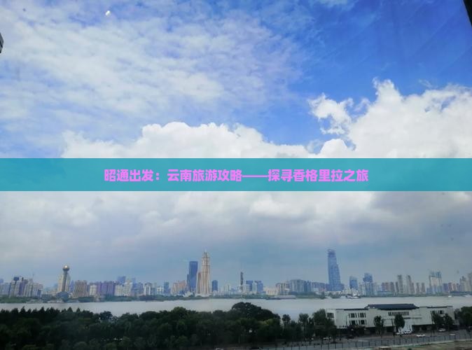 昭通出发：云南旅游攻略——探寻香格里拉之旅