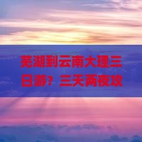 芜湖到云南大理三日游？三天两夜攻略曝光！机票+民宿全在这！