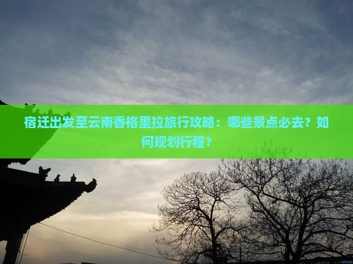 宿迁出发至云南香格里拉旅行攻略：哪些景点必去？如何规划行程？