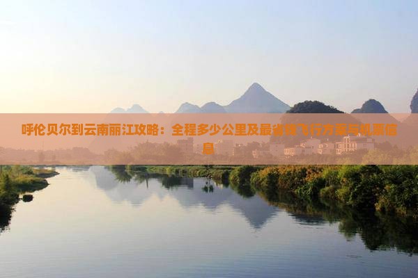 呼伦贝尔到云南丽江攻略：全程多少公里及最省钱飞行方案与机票信息