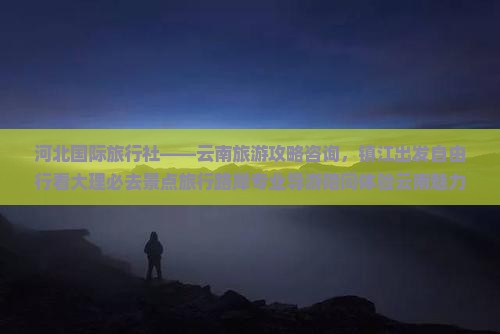 河北国际旅行社——云南旅游攻略咨询，镇江出发自由行看大理必去景点旅行路犀专业导游陪同体验云南魅力之旅