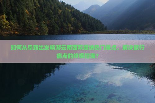 如何从阜新出发畅游云南西双版纳热门景点，解决旅行痛点的终极指南？