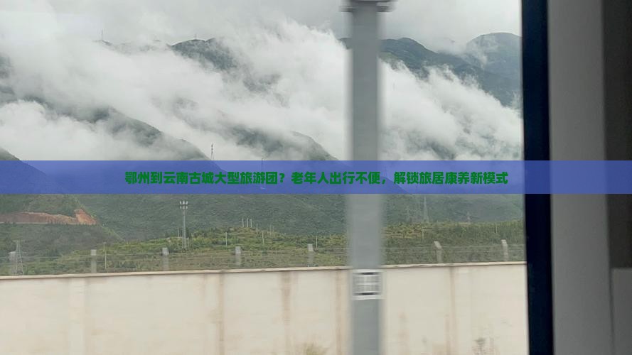 鄂州到云南古城大型旅游团？老年人出行不便，解锁旅居康养新模式