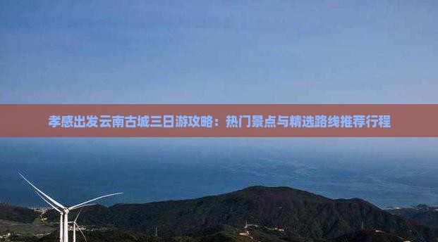 孝感出发云南古城三日游攻略：热门景点与精选路线推荐行程