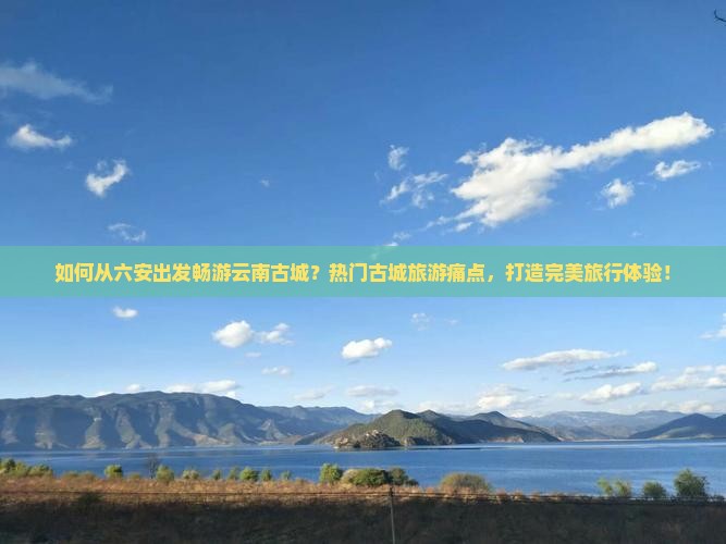 如何从六安出发畅游云南古城？热门古城旅游痛点，打造完美旅行体验！