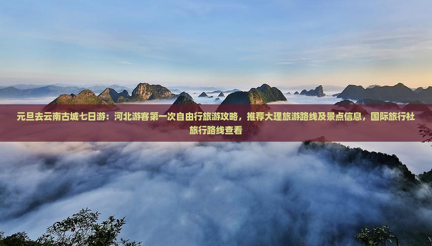 元旦去云南古城七日游：河北游客第一次自由行旅游攻略，推荐大理旅游路线及景点信息，国际旅行社旅行路线查看