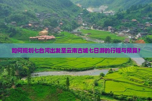 如何规划七台河出发至云南古城七日游的行程与预算？