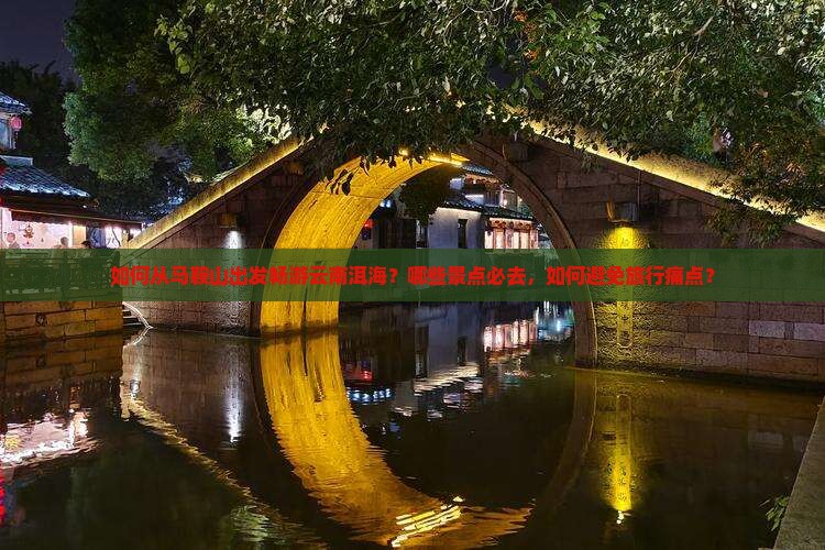 如何从马鞍山出发畅游云南洱海？哪些景点必去，如何避免旅行痛点？
