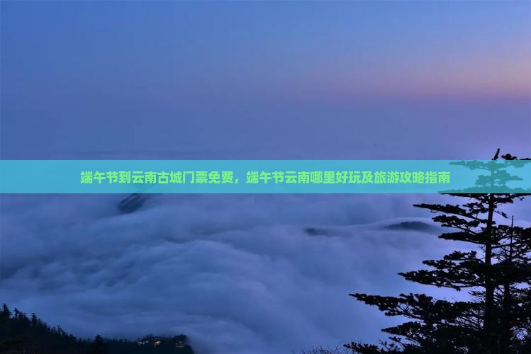 端午节到云南古城门票免费，端午节云南哪里好玩及旅游攻略指南