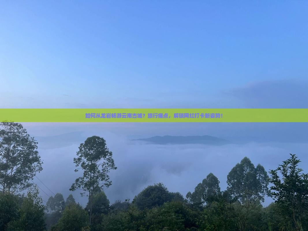 如何从龙岩畅游云南古城？旅行痛点，解锁网红打卡新姿势！