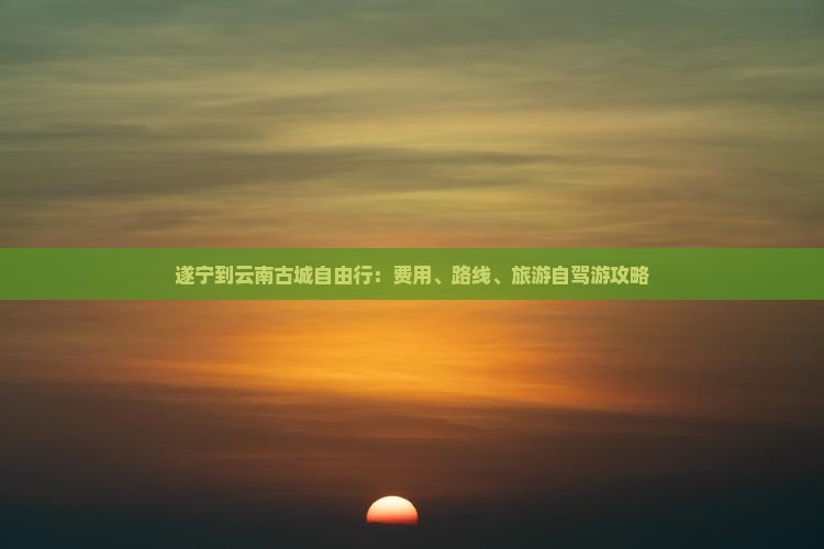 遂宁到云南古城自由行：费用、路线、旅游自驾游攻略
