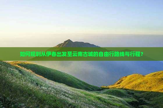 如何规划从伊春出发至云南古城的自由行路线与行程？