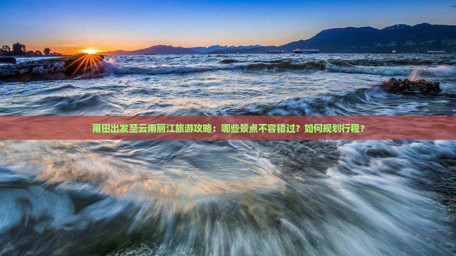 莆田出发至云南丽江旅游攻略：哪些景点不容错过？如何规划行程？