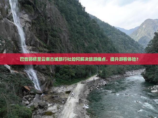 巴音郭楞至云南古城旅行社如何解决旅游痛点，提升游客体验？