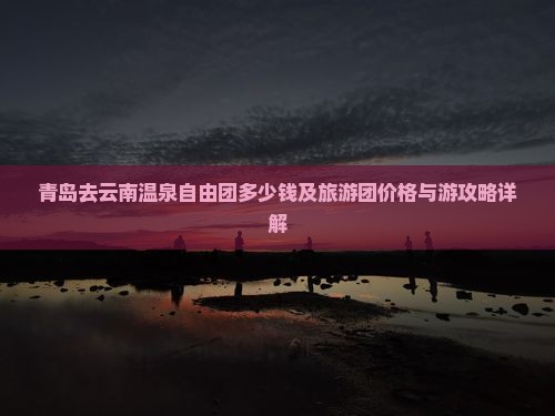 青岛去云南温泉自由团多少钱及旅游团价格与游攻略详解