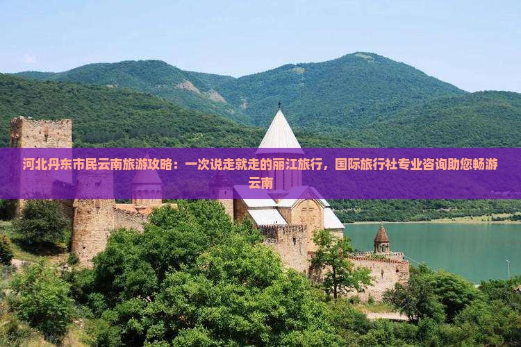 河北丹东市民云南旅游攻略：一次说走就走的丽江旅行，国际旅行社专业咨询助您畅游云南