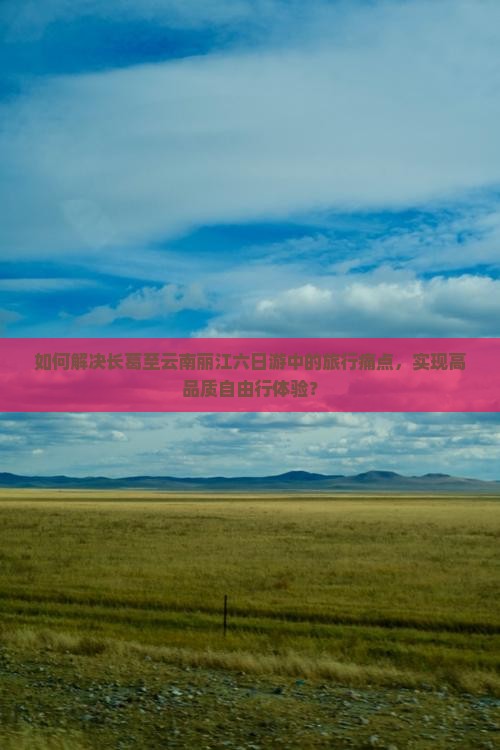 如何解决长葛至云南丽江六日游中的旅行痛点，实现高品质自由行体验？