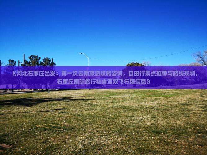 《河北石家庄出发：第一次云南旅游攻略咨询，自由行景点推荐与路线规划，石家庄国际旅行社自驾双飞行程信息》