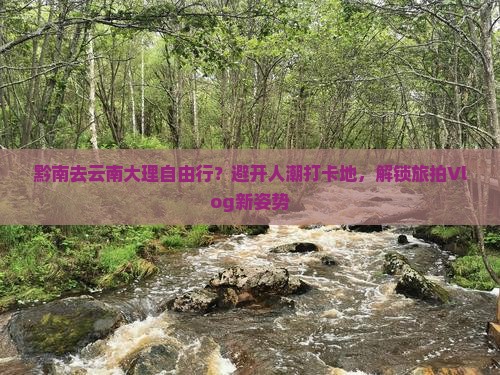 黔南去云南大理自由行？避开人潮打卡地，解锁旅拍Vlog新姿势