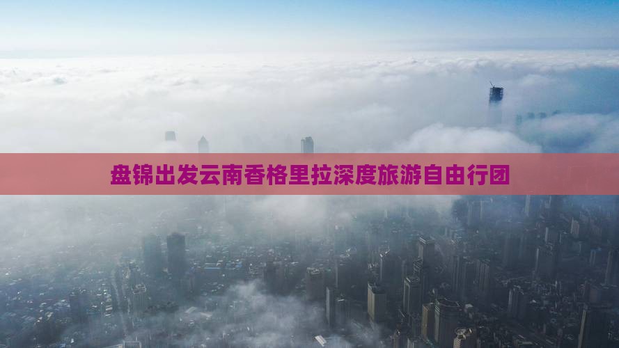 盘锦出发云南香格里拉深度旅游自由行团