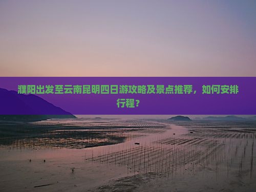 濮阳出发至云南昆明四日游攻略及景点推荐，如何安排行程？