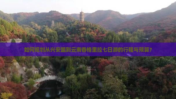 如何规划从兴安盟到云南香格里拉七日游的行程与预算？