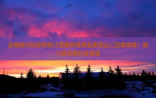云南旅行社定制丽江至西双版纳玉龙雪山二日游攻略：热门景点旅行全纪录