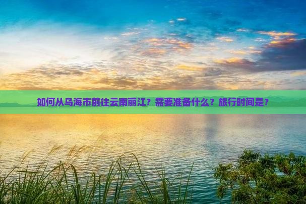 如何从乌海市前往云南丽江？需要准备什么？旅行时间是？