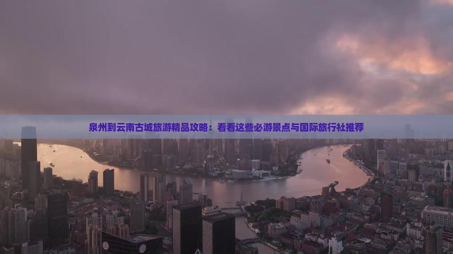 泉州到云南古城旅游精品攻略：看看这些必游景点与国际旅行社推荐