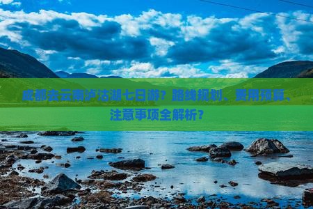 成都去云南泸沽湖七日游？路线规划、费用预算、注意事项全解析？