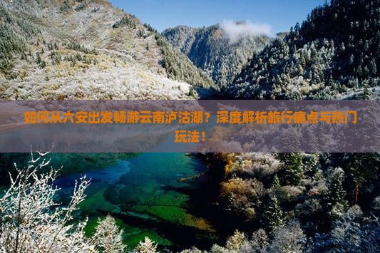 如何从六安出发畅游云南泸沽湖？深度解析旅行痛点与热门玩法！