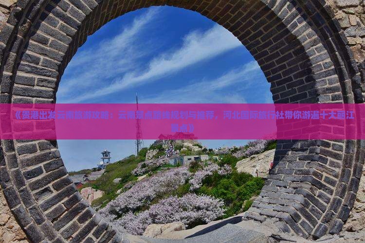 《贵港出发云南旅游攻略：云南景点路线规划与推荐，河北国际旅行社带你游遍十大丽江景点》