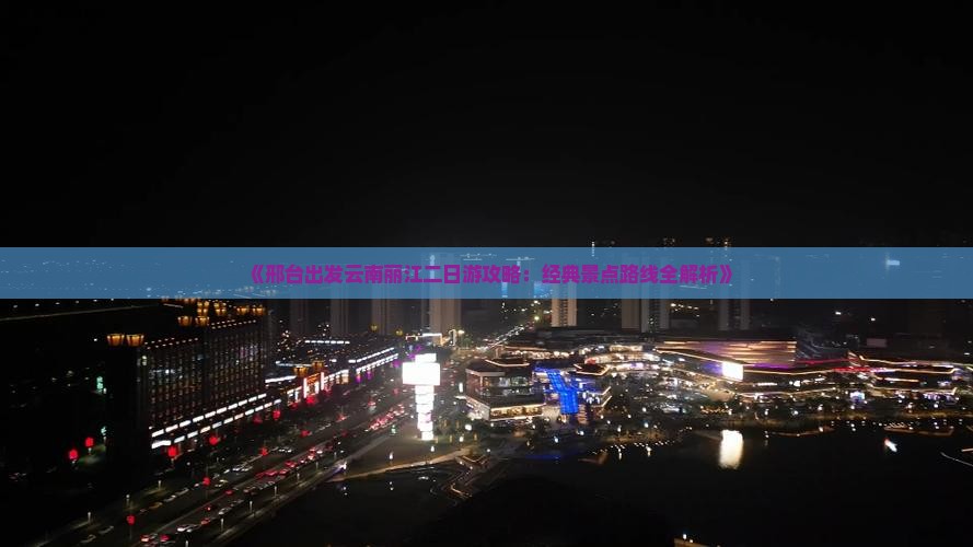 《邢台出发云南丽江二日游攻略：经典景点路线全解析》