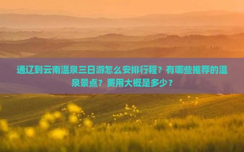 通辽到云南温泉三日游怎么安排行程？有哪些推荐的温泉景点？费用大概是多少？