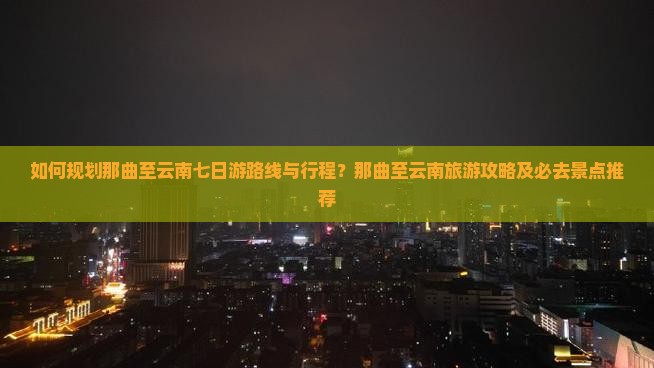 如何规划那曲至云南七日游路线与行程？那曲至云南旅游攻略及必去景点推荐