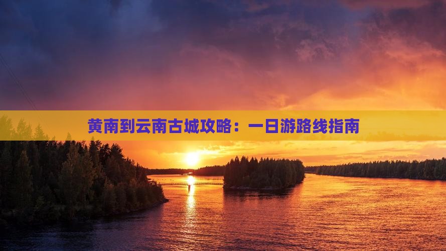 黄南到云南古城攻略：一日游路线指南