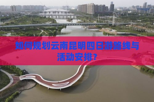 如何规划云南昆明四日游路线与活动安排？