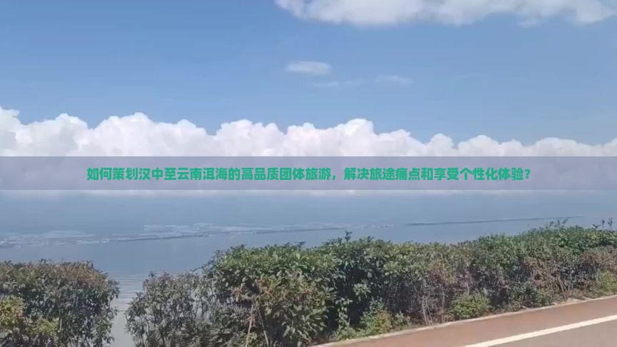 如何策划汉中至云南洱海的高品质团体旅游，解决旅途痛点和享受个性化体验？