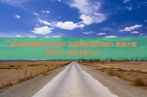 包头去云南温泉七日游？行程安排是怎样的？费用大概是多少？需要注意什么？