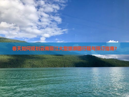春天如何规划云南丽江大型旅游团行程与预订指南？