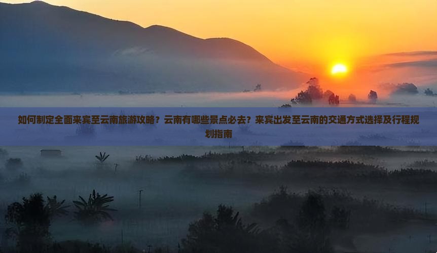 如何制定全面来宾至云南旅游攻略？云南有哪些景点必去？来宾出发至云南的交通方式选择及行程规划指南