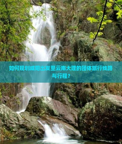 如何规划咸阳出发至云南大理的团体旅行线路与行程？