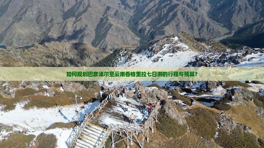 如何规划巴彦淖尔至云南香格里拉七日游的行程与预算？