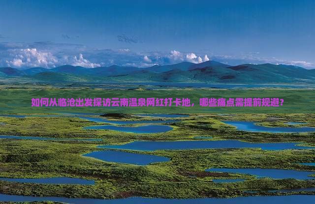 如何从临沧出发探访云南温泉网红打卡地，哪些痛点需提前规避？