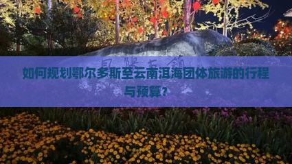 如何规划鄂尔多斯至云南洱海团体旅游的行程与预算？